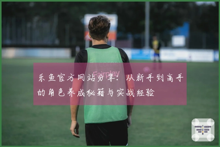 乐鱼官方网站分享：从新手到高手的角色养成秘籍与实战经验