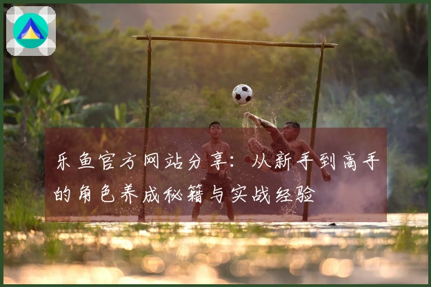 乐鱼官方网站分享：从新手到高手的角色养成秘籍与实战经验