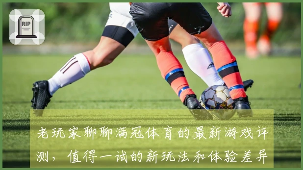 老玩家聊聊满冠体育的最新游戏评测，值得一试的新玩法和体验差异！
