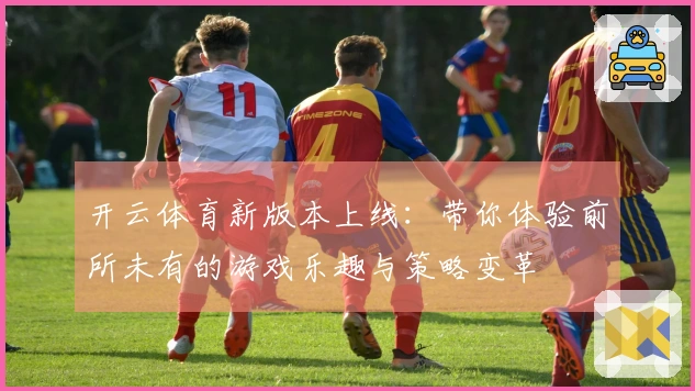 开云体育新版本上线：带你体验前所未有的游戏乐趣与策略变革