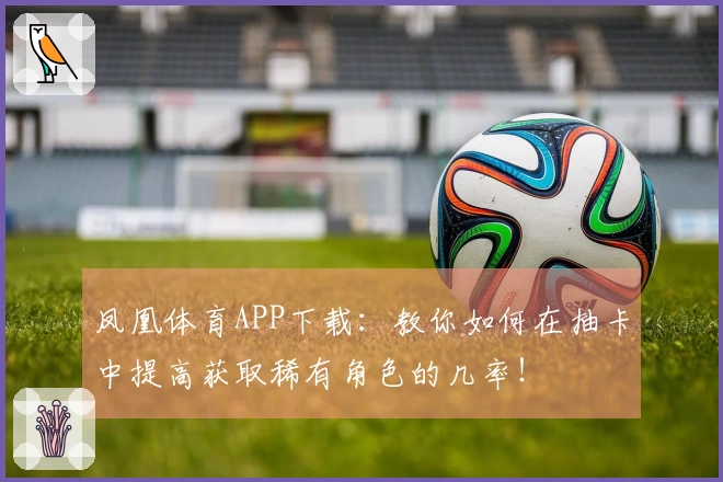 凤凰体育APP下载：教你如何在抽卡中提高获取稀有角色的几率！